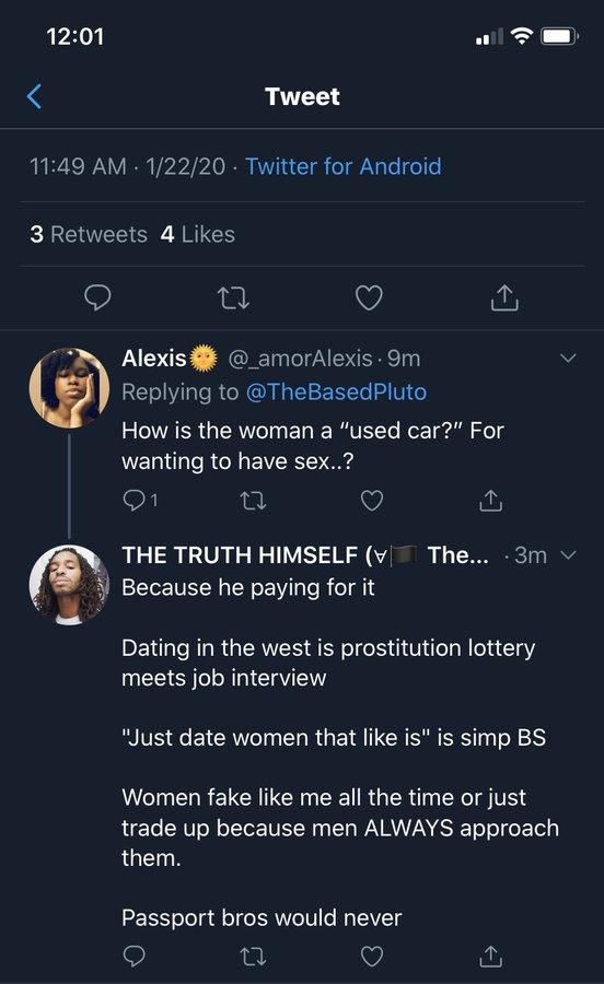 12:01 11:49 AM 1/22/20 Twitter for Android 3 Retweets 4 Likes Tweet 27 Alexis @_amorAlexis . 9m Replying to @TheBased Pluto How is the woman a "used car?" For wanting to have sex..? 27 THE TRUTH HIMSELF ( The... .3m ✓ Because he paying for it Dating in the west is prostitution lottery meets job interview "Just date women that like is" is simp BS Women fake like me all the time or just trade up because men ALWAYS approach them. Passport bros would never 22