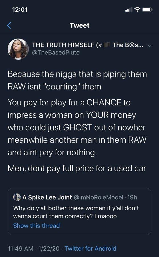 12:01 Tweet THE TRUTH HIMSELF ( The Bos... v @TheBasedPluto ((. Because the n---- that is piping them RAW isnt "courting" them You pay for play for a CHANCE to impress a woman on YOUR money who could just GHOST out of nowher meanwhile another man in them RAW and aint pay for nothing. Men, dont pay full price for a used car A Spike Lee Joint @ImNoRole Model - 19h Why do y'all bother these women if y'all don't wanna court them correctly? Lmaooo Show this thread 11:49 AM 1/22/20 Twitter for Android .