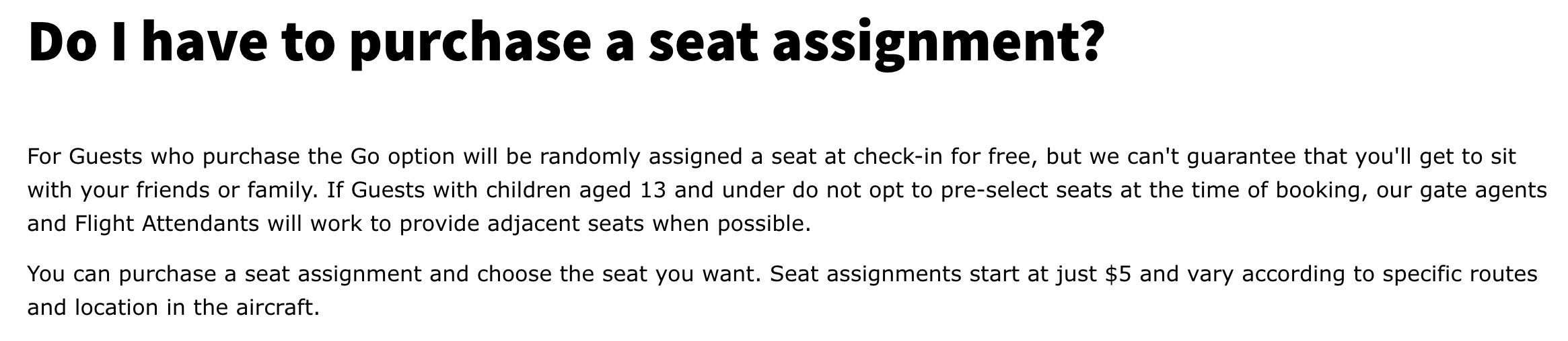 Spirit Airlines seating policy. Do I have to purchase a seat assignment? For Guests who purchase the Go option will be randomly assigned a seat at check-in for free, but we can't guarantee that you'll get to sit with your friends or family. If Guests with children aged 13 and under do not opt to pre-select seats at the time of booking, our gate agents and Flight Attendants will work to provide adjacent seats when possible. You can purchase a seat assignment and choose the seat you want. Seat assignments start at just $5 and vary according to specific routes and location in the aircraft.